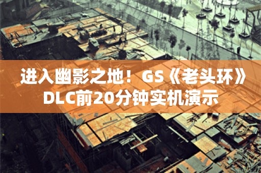  进入幽影之地！GS《老头环》DLC前20分钟实机演示