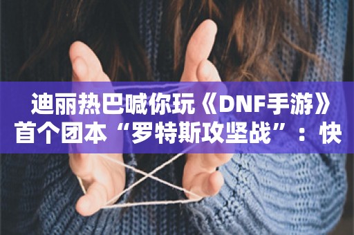  迪丽热巴喊你玩《DNF手游》首个团本“罗特斯攻坚战”：快来战斗吧！