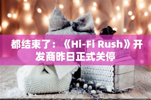  都结束了：《Hi-Fi Rush》开发商昨日正式关停