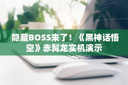  隐藏BOSS来了！《黑神话悟空》赤髯龙实机演示