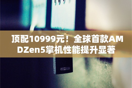  顶配10999元！全球首款AMDZen5掌机性能提升显著