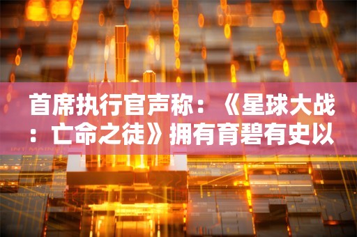  首席执行官声称：《星球大战：亡命之徒》拥有育碧有史以来最高营销预算