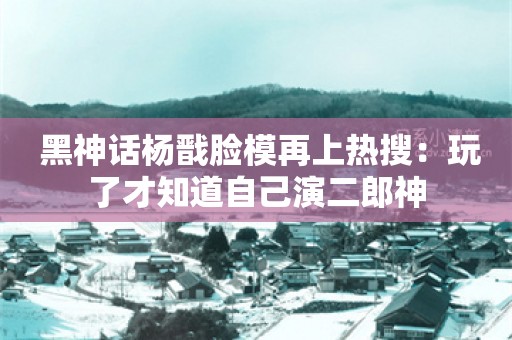  黑神话杨戬脸模再上热搜：玩了才知道自己演二郎神