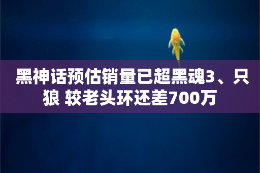  黑神话预估销量已超黑魂3、只狼 较老头环还差700万