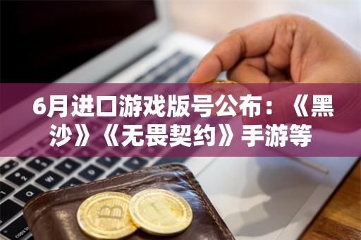  6月进口游戏版号公布：《黑沙》《无畏契约》手游等