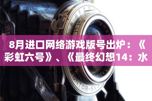  8月进口网络游戏版号出炉：《彩虹六号》、《最终幻想14：水晶世界》等