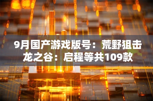  9月国产游戏版号：荒野狙击 龙之谷：启程等共109款