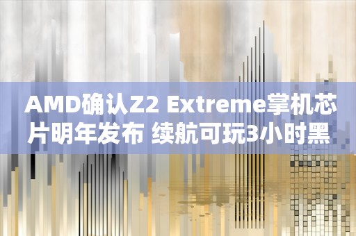  AMD确认Z2 Extreme掌机芯片明年发布 续航可玩3小时黑神话？