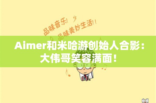  Aimer和米哈游创始人合影：大伟哥笑容满面！