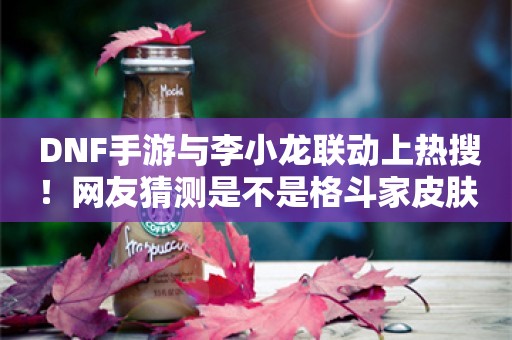  DNF手游与李小龙联动上热搜！网友猜测是不是格斗家皮肤