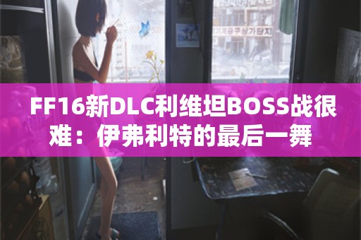  FF16新DLC利维坦BOSS战很难：伊弗利特的最后一舞