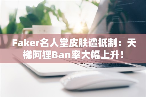  Faker名人堂皮肤遭抵制：天梯阿狸Ban率大幅上升！