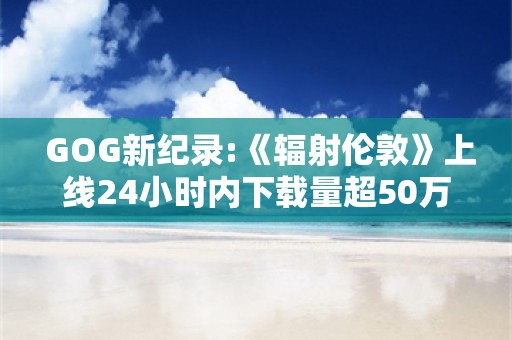  GOG新纪录:《辐射伦敦》上线24小时内下载量超50万