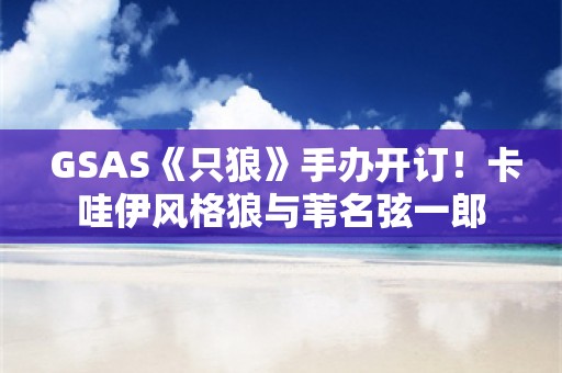  GSAS《只狼》手办开订！卡哇伊风格狼与苇名弦一郎