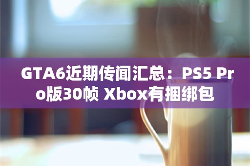  GTA6近期传闻汇总：PS5 Pro版30帧 Xbox有捆绑包