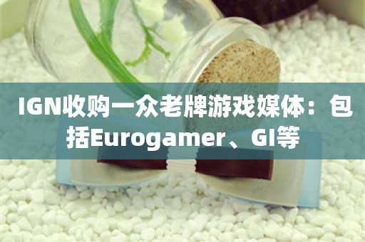  IGN收购一众老牌游戏媒体：包括Eurogamer、GI等