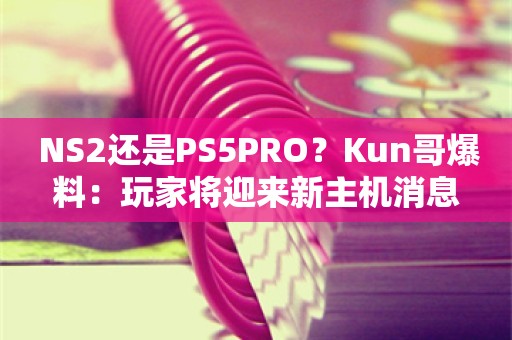  NS2还是PS5PRO？Kun哥爆料：玩家将迎来新主机消息