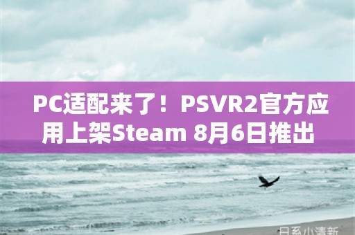  PC适配来了！PSVR2官方应用上架Steam 8月6日推出