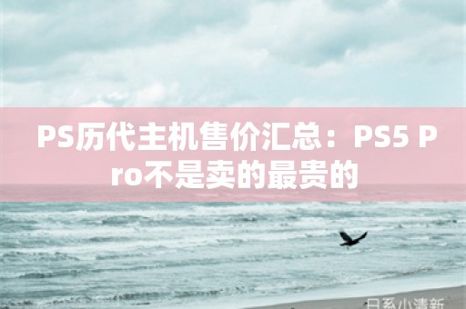  PS历代主机售价汇总：PS5 Pro不是卖的最贵的