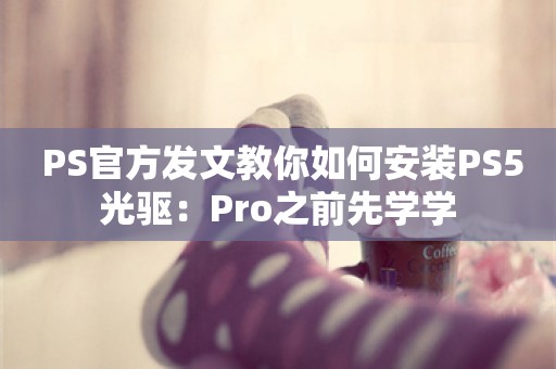  PS官方发文教你如何安装PS5光驱：Pro之前先学学