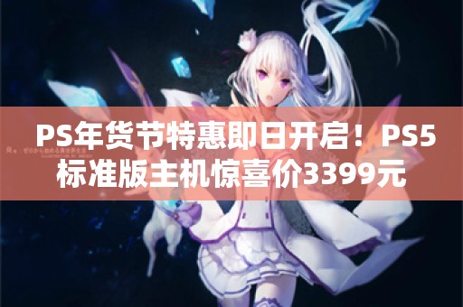  PS年货节特惠即日开启！PS5标准版主机惊喜价3399元