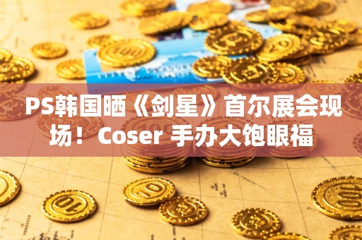  PS韩国晒《剑星》首尔展会现场！Coser 手办大饱眼福