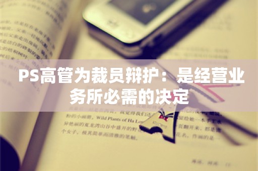  PS高管为裁员辩护：是经营业务所必需的决定