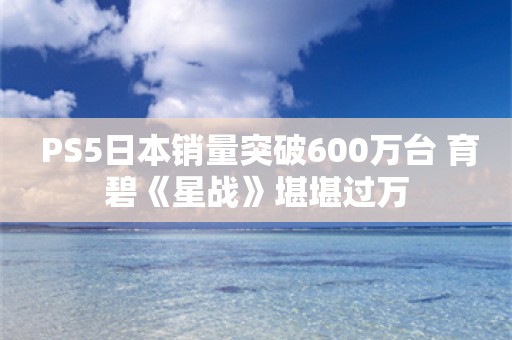  PS5日本销量突破600万台 育碧《星战》堪堪过万