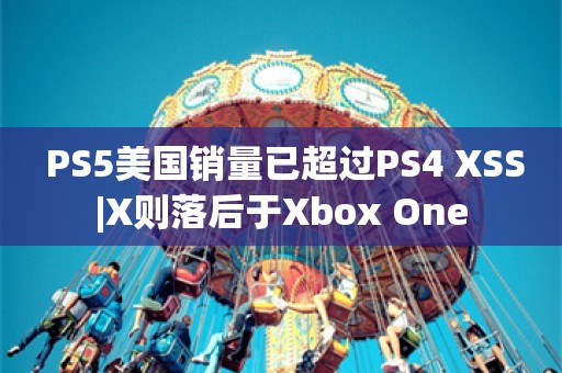  PS5美国销量已超过PS4 XSS|X则落后于Xbox One