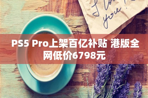  PS5 Pro上架百亿补贴 港版全网低价6798元