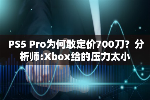  PS5 Pro为何敢定价700刀？分析师:Xbox给的压力太小