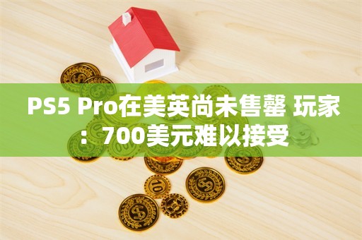  PS5 Pro在美英尚未售罄 玩家：700美元难以接受