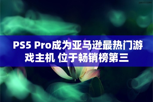  PS5 Pro成为亚马逊最热门游戏主机 位于畅销榜第三