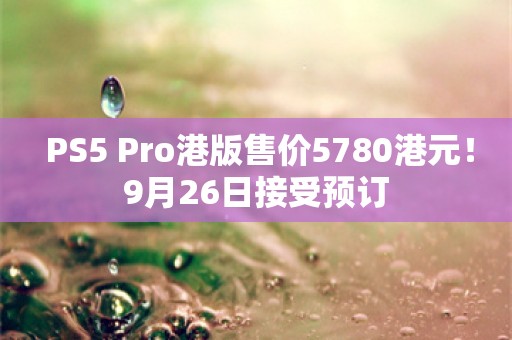  PS5 Pro港版售价5780港元！9月26日接受预订