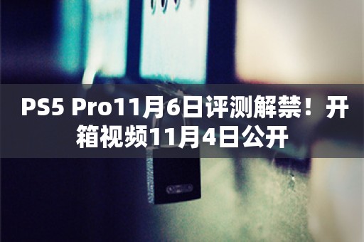  PS5 Pro11月6日评测解禁！开箱视频11月4日公开