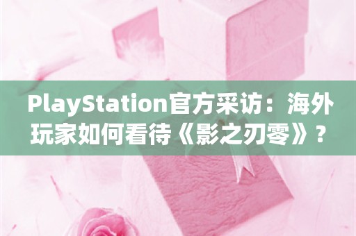  PlayStation官方采访：海外玩家如何看待《影之刃零》？