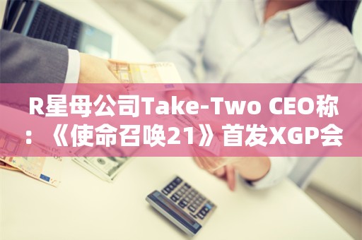  R星母公司Take-Two CEO称：《使命召唤21》首发XGP会至少在一定时间内推动其订阅量