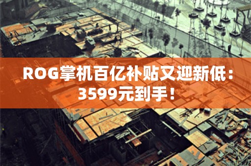  ROG掌机百亿补贴又迎新低：3599元到手！