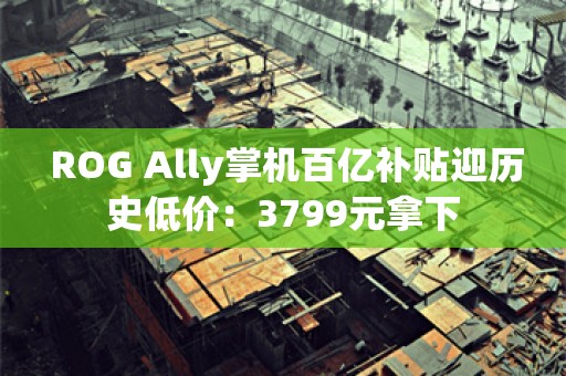  ROG Ally掌机百亿补贴迎历史低价：3799元拿下