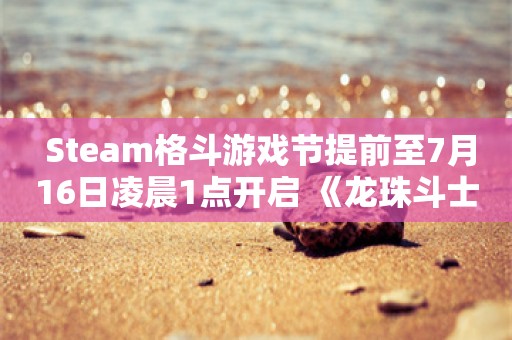  Steam格斗游戏节提前至7月16日凌晨1点开启 《龙珠斗士Z》享-84%折扣