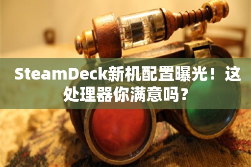  SteamDeck新机配置曝光！这处理器你满意吗？