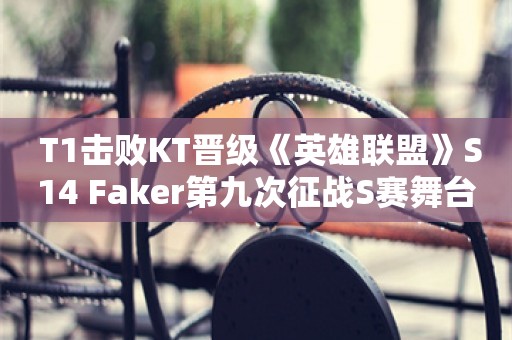  T1击败KT晋级《英雄联盟》S14 Faker第九次征战S赛舞台