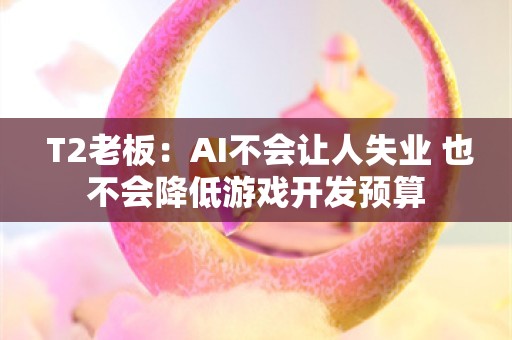  T2老板：AI不会让人失业 也不会降低游戏开发预算