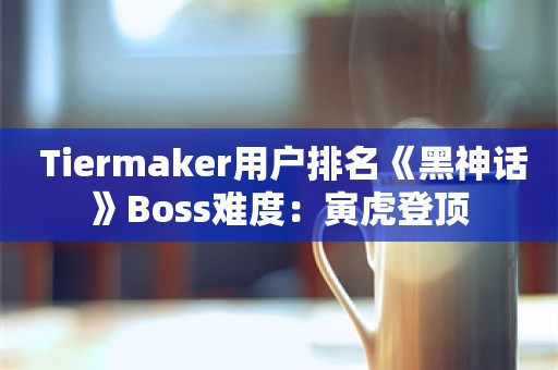  Tiermaker用户排名《黑神话》Boss难度：寅虎登顶