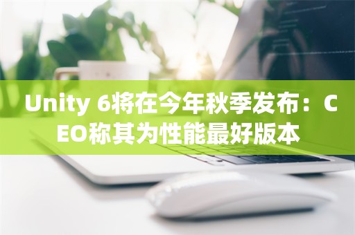  Unity 6将在今年秋季发布：CEO称其为性能最好版本