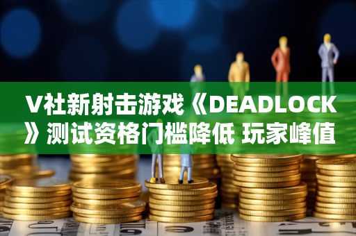  V社新射击游戏《DEADLOCK》测试资格门槛降低 玩家峰值超12000人