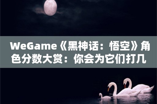  WeGame《黑神话：悟空》角色分数大赏：你会为它们打几分？