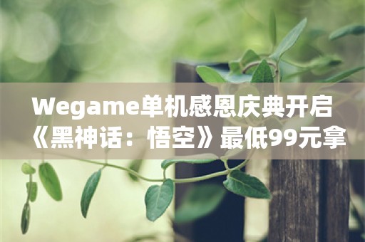  Wegame单机感恩庆典开启 《黑神话：悟空》最低99元拿下