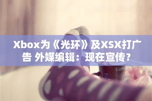  Xbox为《光环》及XSX打广告 外媒编辑：现在宣传？