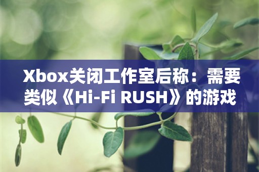  Xbox关闭工作室后称：需要类似《Hi-Fi RUSH》的游戏